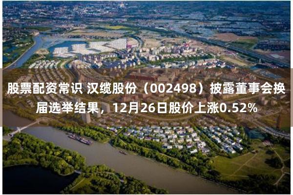 股票配资常识 汉缆股份(002498)披露董事会换届选举结果,12月26日股价上涨0.52%