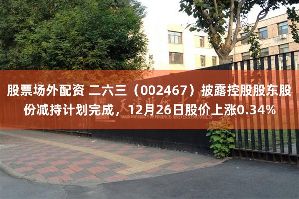 股票场外配资 二六三(002467)披露控股股东股份减持计划完成,12月26日股价上涨0.34%