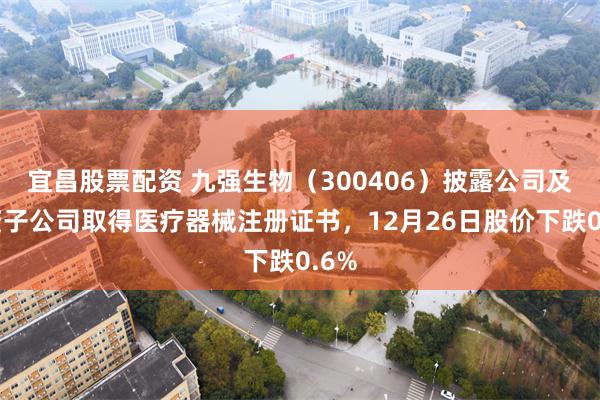 宜昌股票配资 九强生物(300406)披露公司及全资子公司取得医疗器械注册证书,12月26日股价下跌0.6%