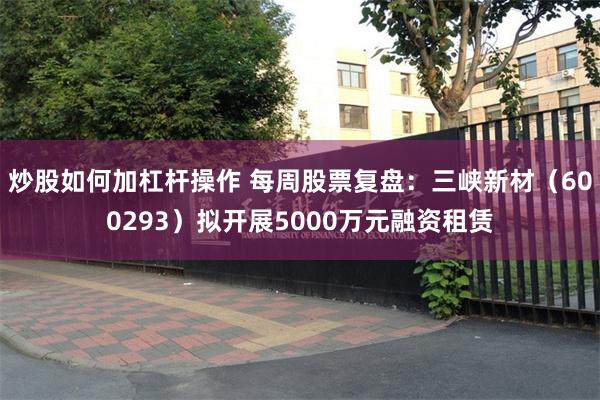 炒股如何加杠杆操作 每周股票复盘:三峡新材(600293)拟开展5000万元融资租赁