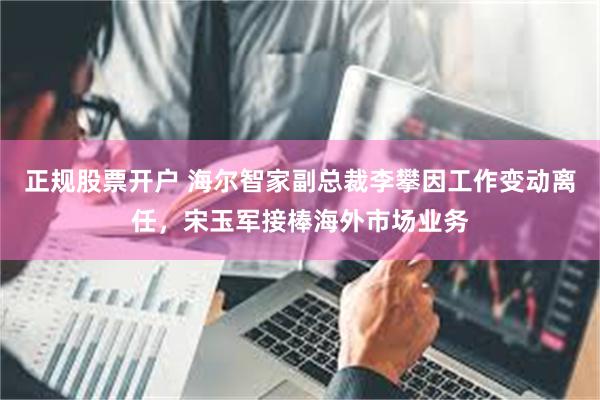 正规股票开户 海尔智家副总裁李攀因工作变动离任，宋玉军接棒海外市场业务