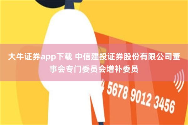 大牛证券app下载 中信建投证券股份有限公司董事会专门委员会增补委员