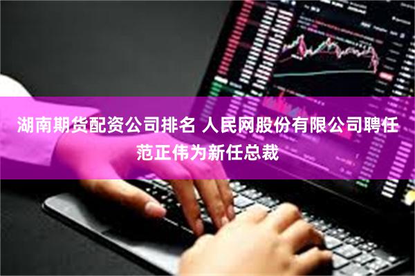 湖南期货配资公司排名 人民网股份有限公司聘任范正伟为新任总裁