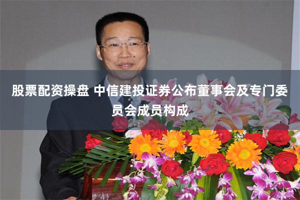 股票配资操盘 中信建投证券公布董事会及专门委员会成员构成