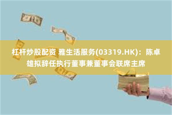 杠杆炒股配资 雅生活服务(03319.HK)：陈卓雄拟辞任执行董事兼董事会联席主席