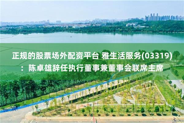 正规的股票场外配资平台 雅生活服务(03319)：陈卓雄辞任执行董事兼董事会联席主席