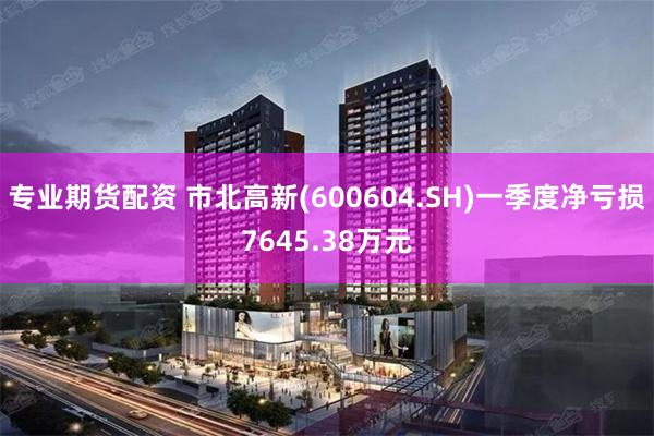 专业期货配资 市北高新(600604.SH)一季度净亏损7645.38万元