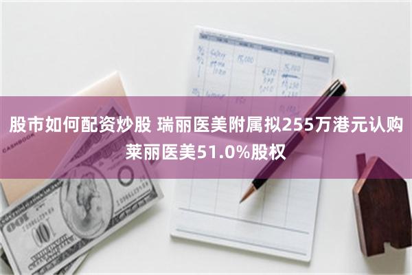 股市如何配资炒股 瑞丽医美附属拟255万港元认购莱丽医美51.0%股权