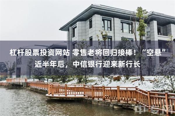 杠杆股票投资网站 零售老将回归接棒!“空悬”近半年后,中信银行迎来新行长