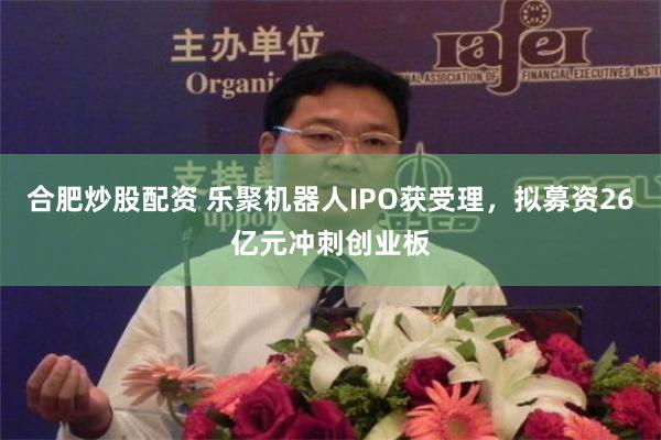 合肥炒股配资 乐聚机器人IPO获受理，拟募资26亿元冲刺创业板