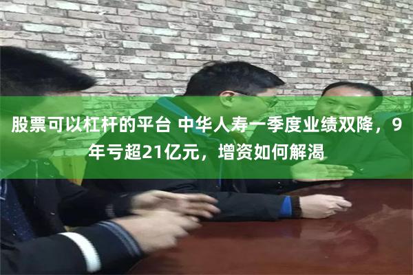 股票可以杠杆的平台 中华人寿一季度业绩双降，9年亏超21亿元，增资如何解渴