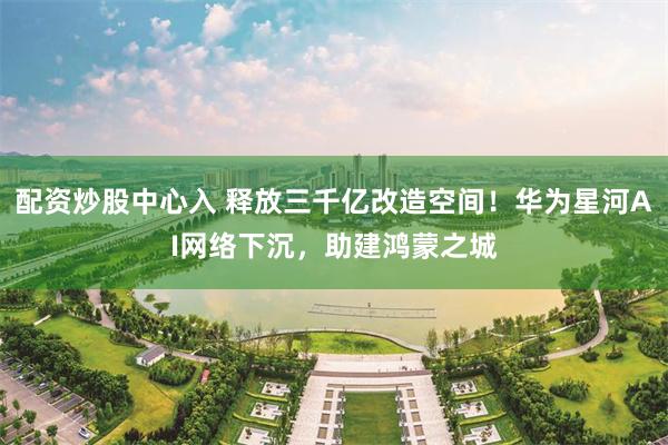 配资炒股中心入 释放三千亿改造空间！华为星河AI网络下沉，助建鸿蒙之城