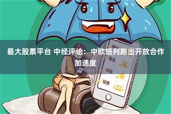 最大股票平台 中经评论：中欧班列跑出开放合作加速度