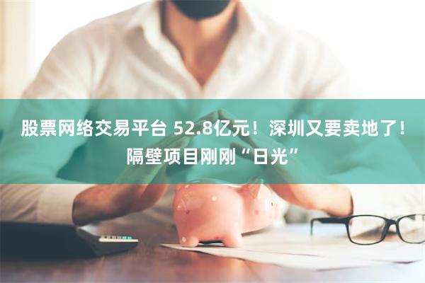 股票网络交易平台 52.8亿元！深圳又要卖地了！隔壁项目刚刚“日光”