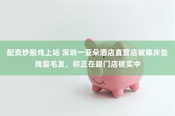 配资炒股线上站 深圳一亚朵酒店直营店被曝床垫残留毛发，称正在跟门店核实中