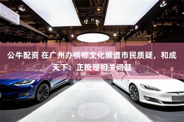 公牛配资 在广州办槟榔文化展遭市民质疑，和成天下：正梳理相关问题